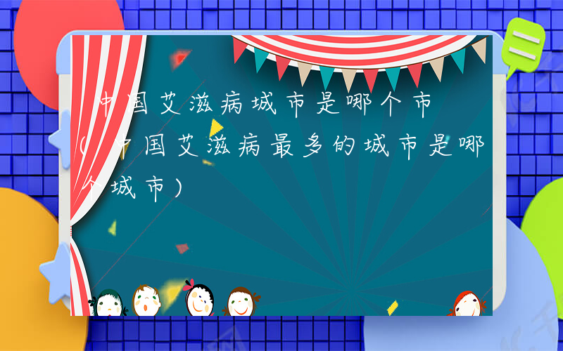 中国艾滋病城市是哪个市 (中国艾滋病最多的城市是哪个城市)